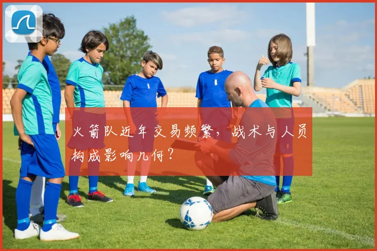火箭队近年交易频繁，战术与人员构成影响几何？