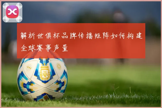 解析世俱杯品牌传播矩阵如何构建全球赛事声量