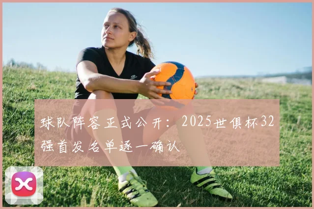 球队阵容正式公开：2025世俱杯32强首发名单逐一确认
