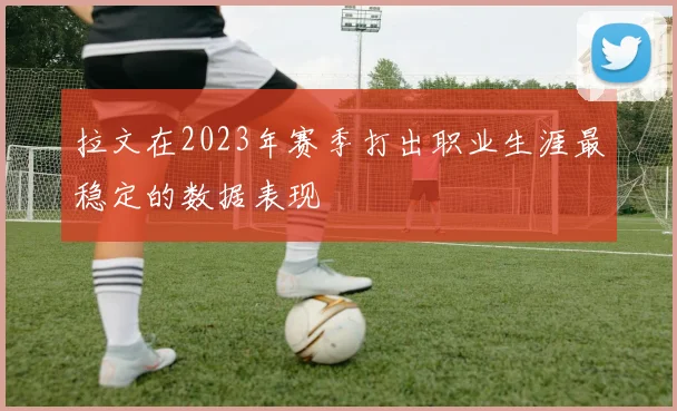 拉文在2023年赛季打出职业生涯最稳定的数据表现