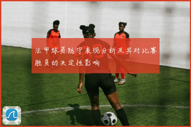 法甲球员防守表现分析及其对比赛胜负的决定性影响